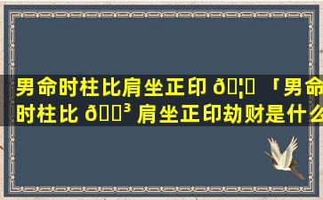 男命时柱比肩坐正印 🦅 「男命时柱比 🌳 肩坐正印劫财是什么意思」